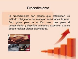 Procedimiento
El procedimiento son planes que establecen un
método obligatorio de manejar actividades futuras.
Son guías para la acción, mas que para el
pensamiento, y describe la manera exacta en que se
deben realizar ciertas actividades.
 