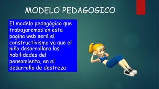 MODELO PEDAGOGICO
El modelo pedagógico que
trabajaremos en esta
pagina web será el
constructivismo ya que el
niño desarrollara las
habilidades del
pensamiento, en el
desarrollo de destreza
 
