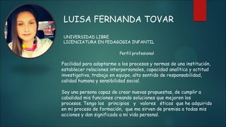 LUISA FERNANDA TOVAR
UNIVERSIDAD LIBRE
LICENCIATURA EN PEDAGOGIA INFANTIL
Perfil profesional
Facilidad para adaptarme a los procesos y normas de una institución,
establecer relaciones interpersonales, capacidad analítica y actitud
investigativa, trabajo en equipo, alto sentido de responsabilidad,
calidad humana y sensibilidad social.
Soy una persona capaz de crear nuevas propuestas, de cumplir a
cabalidad mis funciones creando soluciones que mejoren los
procesos. Tengo los principios y valores éticos que he adquirido
en mi proceso de formación, que me sirven de premisa a todas mis
acciones y dan significado a mi vida personal.
 