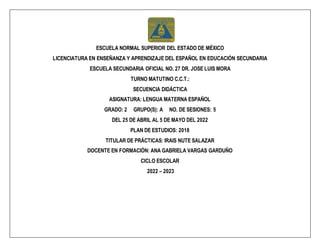 ESCUELA NORMAL SUPERIOR DEL ESTADO DE MÉXICO
LICENCIATURA EN ENSEÑANZA Y APRENDIZAJE DEL ESPAÑOL EN EDUCACIÓN SECUNDARIA
ESCUELA SECUNDARIA OFICIAL NO. 27 DR. JOSE LUIS MORA
TURNO MATUTINO C.C.T.:
SECUENCIA DIDÁCTICA
ASIGNATURA: LENGUA MATERNA ESPAÑOL
GRADO: 2 GRUPO(S): A NO. DE SESIONES: 5
DEL 25 DE ABRIL AL 5 DE MAYO DEL 2022
PLAN DE ESTUDIOS: 2018
TITULAR DE PRÁCTICAS: IRAIS NUTE SALAZAR
DOCENTE EN FORMACIÓN: ANA GABRIELA VARGAS GARDUÑO
CICLO ESCOLAR
2022 – 2023
 