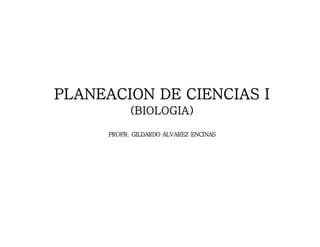 PLANEACION DE CIENCIAS I 
(BIOLOGIA) 
PROFR. GILDARDO ALVAREZ ENCINAS 
 