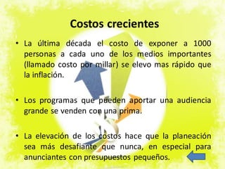 • La última década el costo de exponer a 1000
personas a cada uno de los medios importantes
(llamado costo por millar) se elevo mas rápido que
la inflación.
• Los programas que pueden aportar una audiencia
grande se venden con una prima.
• La elevación de los costos hace que la planeación
sea más desafiante que nunca, en especial para
anunciantes con presupuestos pequeños.
Costos crecientes
 