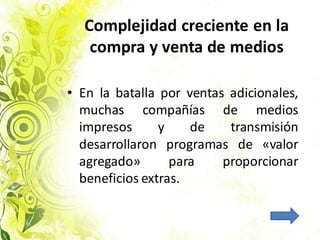 Complejidad creciente en la
compra y venta de medios
• En la batalla por ventas adicionales,
muchas compañías de medios
impresos y de transmisión
desarrollaron programas de «valor
agregado» para proporcionar
beneficios extras.
 