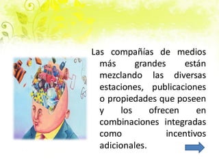 Las compañías de medios
más grandes están
mezclando las diversas
estaciones, publicaciones
o propiedades que poseen
y los ofrecen en
combinaciones integradas
como incentivos
adicionales.
 