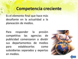 Competencia creciente
Es el elemento final que hace más
desafiante en la actualidad a la
planeación de medios.
Para responder la presión
competitiva las agencias de
publicidad comenzaron a dividir
sus departamentos de medios
para establecerlos como
subsidiarias separadas y expertas
en medios.
 