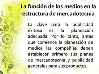 La función de los medios en la
estructura de mercadotecnia
La clave para la publicidad
exitosa es la planeación
adecuada. Por lo tanto, antes
que comience la planeación de
medios las compañías deben
establecer primero sus planes
de mercadotecnia y publicidad
generales para sus productos.
 