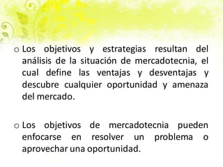 o Los objetivos y estrategias resultan del
análisis de la situación de mercadotecnia, el
cual define las ventajas y desventajas y
descubre cualquier oportunidad y amenaza
del mercado.
o Los objetivos de mercadotecnia pueden
enfocarse en resolver un problema o
aprovechar una oportunidad.
 