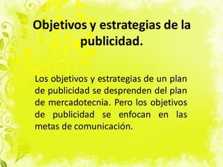 Objetivos y estrategias de la
publicidad.
Los objetivos y estrategias de un plan
de publicidad se desprenden del plan
de mercadotecnia. Pero los objetivos
de publicidad se enfocan en las
metas de comunicación.
 