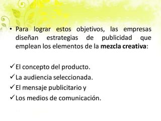 • Para lograr estos objetivos, las empresas
diseñan estrategias de publicidad que
emplean los elementos de la mezcla creativa:
El concepto del producto.
La audiencia seleccionada.
El mensaje publicitario y
Los medios de comunicación.
 