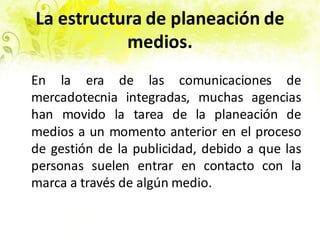 La estructura de planeación de
medios.
En la era de las comunicaciones de
mercadotecnia integradas, muchas agencias
han movido la tarea de la planeación de
medios a un momento anterior en el proceso
de gestión de la publicidad, debido a que las
personas suelen entrar en contacto con la
marca a través de algún medio.
 