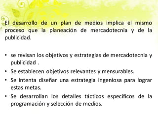 El desarrollo de un plan de medios implica el mismo
proceso que la planeación de mercadotecnia y de la
publicidad.
• se revisan los objetivos y estrategias de mercadotecnia y
publicidad .
• Se establecen objetivos relevantes y mensurables.
• Se intenta diseñar una estrategia ingeniosa para lograr
estas metas.
• Se desarrollan los detalles tácticos específicos de la
programación y selección de medios.
 