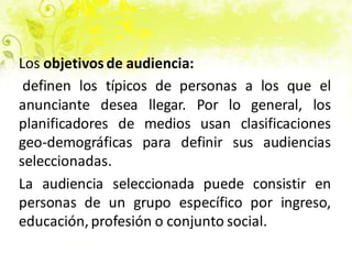 Los objetivos de audiencia:
definen los típicos de personas a los que el
anunciante desea llegar. Por lo general, los
planificadores de medios usan clasificaciones
geo-demográficas para definir sus audiencias
seleccionadas.
La audiencia seleccionada puede consistir en
personas de un grupo específico por ingreso,
educación, profesión o conjunto social.
 