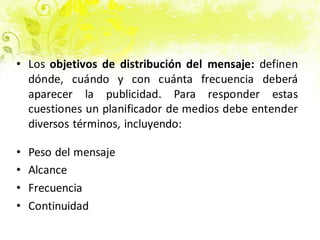• Los objetivos de distribución del mensaje: definen
dónde, cuándo y con cuánta frecuencia deberá
aparecer la publicidad. Para responder estas
cuestiones un planificador de medios debe entender
diversos términos, incluyendo:
• Peso del mensaje
• Alcance
• Frecuencia
• Continuidad
 