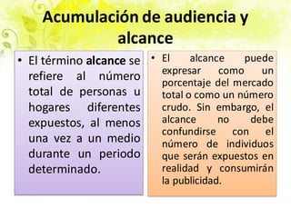 Acumulación de audiencia y
alcance
• El término alcance se
refiere al número
total de personas u
hogares diferentes
expuestos, al menos
una vez a un medio
durante un periodo
determinado.
No Si
• El alcance puede
expresar como un
porcentaje del mercado
total o como un número
crudo. Sin embargo, el
alcance no debe
confundirse con el
número de individuos
que serán expuestos en
realidad y consumirán
la publicidad.
 