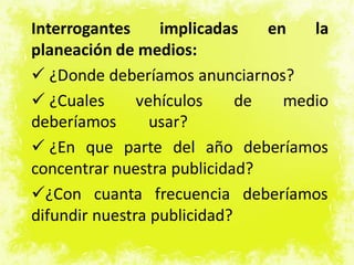 Interrogantes implicadas en la
planeación de medios:
 ¿Donde deberíamos anunciarnos?
 ¿Cuales vehículos de medio
deberíamos usar?
 ¿En que parte del año deberíamos
concentrar nuestra publicidad?
¿Con cuanta frecuencia deberíamos
difundir nuestra publicidad?
 