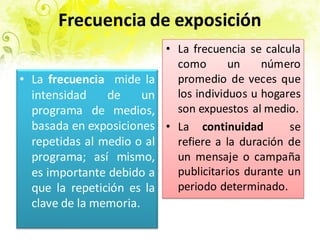 Frecuencia de exposición
• La frecuencia se calcula
como un número
promedio de veces que
los individuos u hogares
son expuestos al medio.
• La continuidad se
refiere a la duración de
un mensaje o campaña
publicitarios durante un
periodo determinado.
• La frecuencia mide la
intensidad de un
programa de medios,
basada en exposiciones
repetidas al medio o al
programa; así mismo,
es importante debido a
que la repetición es la
clave de la memoria.
 
