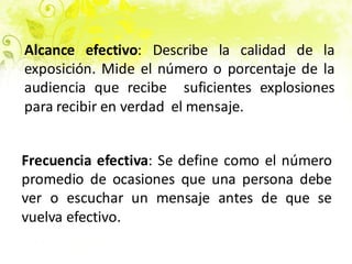 Alcance efectivo: Describe la calidad de la
exposición. Mide el número o porcentaje de la
audiencia que recibe suficientes explosiones
para recibir en verdad el mensaje.
Frecuencia efectiva: Se define como el número
promedio de ocasiones que una persona debe
ver o escuchar un mensaje antes de que se
vuelva efectivo.
 
