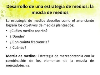 Desarrollo de una estrategia de medios: la
mezcla de medios
La estrategia de medios describe como el anunciante
logrará los objetivos de medios planteados:
• ¿Cuáles medios usarán?
• ¿ Dónde?
• ¿ Con cuánta frecuencia?
• ¿ Cuándo?
Mezcla de medios: Estrategia de mercadotecnia con la
combinación de los elementos de la mezcla de
mercadotecnia.
 