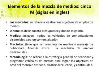 Elementos de la mezcla de medios: cinco
M (siglas en ingles)
• Los mercados: se refiere a los diversos objetivos de un plan de
medios.
• Dinero: es decir cuanto presupuestoy donde asignarlo.
• Medios: incluyen todos los vehículos de comunicaciones
disponibles para un comercializador.
• Mecánica: tiene que ser compleja de medios y mensaje de
publicidad. Además existe la mecánica de medios
tradicionales.
• Metodología: se refiere a la estrategia general de seccionar y
programar vehículos de medios para lograr los objetivos de
peso del mensaje deseado, alcance, frecuencia, y continuidad.
 