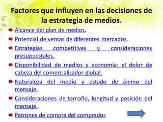 Factores que influyen en las decisiones de
la estrategia de medios.
Alcance del plan de medios.
Potencial de ventas de diferentes mercados.
Estrategias competitivas y consideraciones
presupuestales.
Disponibilidad de medios y economía: el dolor de
cabeza del comercializador global.
Naturaleza del medio y estado de ánimo del
mensaje.
Consideraciones de tamaño, longitud y posición del
mensaje.
Patrones de compra del comprador.
 