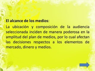 El alcance de los medios:
La ubicación y composición de la audiencia
seleccionada inciden de manera poderosa en la
amplitud del plan de medios, por lo cual afectan
las decisiones respectos a los elementos de
mercado, dinero y medios.
 