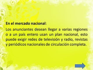 En el mercado nacional:
Los anunciantes desean llegar a varias regiones
o a un país entero usan un plan nacional, esto
puede exigir redes de televisión y radio, revistas
y periódicos nacionalesde circulación completa.
 