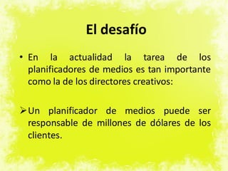 El desafío
• En la actualidad la tarea de los
planificadores de medios es tan importante
como la de los directores creativos:
Un planificador de medios puede ser
responsable de millones de dólares de los
clientes.
 