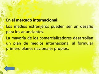 En el mercado internacional:
Los medios extranjeros pueden ser un desafío
para los anunciantes.
La mayoría de los comercializadores desarrollan
un plan de medios internacional al formular
primero planes nacionales propios.
 