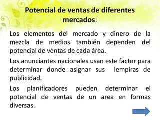 Potencial de ventas de diferentes
mercados:
Los elementos del mercado y dinero de la
mezcla de medios también dependen del
potencial de ventas de cada área.
Los anunciantes nacionales usan este factor para
determinar donde asignar sus lempiras de
publicidad.
Los planificadores pueden determinar el
potencial de ventas de un area en formas
diversas.
 