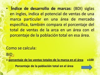 • Índice de desarrollo de marcas: (BDI) siglas
en ingles, indica el potencial de ventas de una
marca particular en una área de mercado
específica, también compara el porcentaje del
total de ventas de la arca en un área con el
porcentaje de la población total en esa área.
Como se calcula:
BID
= porcentaje de las ventas totales de la marca en el área x100
Porcentaje de la población total en el área
 