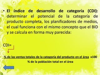 • El índice de desarrollo de categoría (CDI):
determinar el potencial de la categoría de
producto completa, los planificadores de medios,
el cual funciona con el mismo concepto que el BID
y se calcula en forma muy parecida:
CDI=
% de las ventas totales de la categoría del producto en el área x100
% de la población total en el área
 