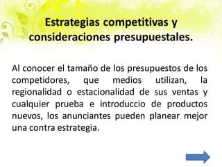 Estrategias competitivas y
consideraciones presupuestales.
Al conocer el tamaño de los presupuestos de los
competidores, que medios utilizan, la
regionalidad o estacionalidad de sus ventas y
cualquier prueba e introduccio de productos
nuevos, los anunciantes pueden planear mejor
una contra estrategia.
 