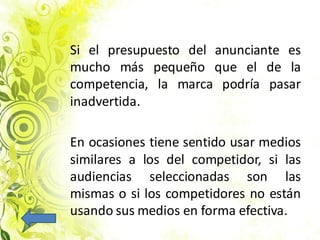 Si el presupuesto del anunciante es
mucho más pequeño que el de la
competencia, la marca podría pasar
inadvertida.
En ocasiones tiene sentido usar medios
similares a los del competidor, si las
audiencias seleccionadas son las
mismas o si los competidores no están
usando sus medios en forma efectiva.
 