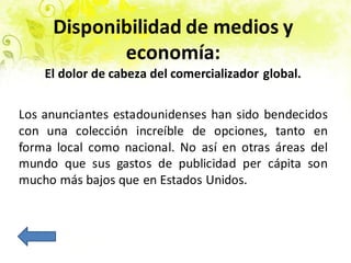 Disponibilidad de medios y
economía:
El dolor de cabeza del comercializador global.
Los anunciantes estadounidenses han sido bendecidos
con una colección increíble de opciones, tanto en
forma local como nacional. No así en otras áreas del
mundo que sus gastos de publicidad per cápita son
mucho más bajos que en Estados Unidos.
 