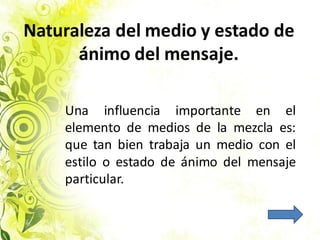 Naturaleza del medio y estado de
ánimo del mensaje.
Una influencia importante en el
elemento de medios de la mezcla es:
que tan bien trabaja un medio con el
estilo o estado de ánimo del mensaje
particular.
 