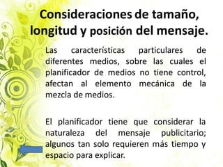 Consideraciones de tamaño,
longitud y posición del mensaje.
Las características particulares de
diferentes medios, sobre las cuales el
planificador de medios no tiene control,
afectan al elemento mecánica de la
mezcla de medios.
El planificador tiene que considerar la
naturaleza del mensaje publicitario;
algunos tan solo requieren más tiempo y
espacio para explicar.
 