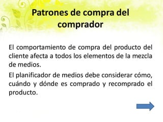 Patrones de compra del
comprador
El comportamiento de compra del producto del
cliente afecta a todos los elementos de la mezcla
de medios.
El planificador de medios debe considerar cómo,
cuándo y dónde es comprado y recomprado el
producto.
 