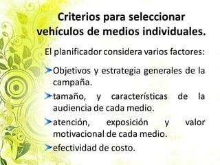 Criterios para seleccionar
vehículos de medios individuales.
El planificador considera varios factores:
Objetivos y estrategia generales de la
campaña.
tamaño, y características de la
audiencia de cada medio.
atención, exposición y valor
motivacional de cada medio.
efectividad de costo.
 