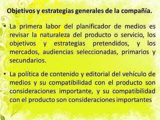 Objetivos y estrategias generales de la compañía.
• La primera labor del planificador de medios es
revisar la naturaleza del producto o servicio, los
objetivos y estrategias pretendidos, y los
mercados, audiencias seleccionadas, primarios y
secundarios.
• La política de contenido y editorial del vehículo de
medios y su compatibilidad con el producto son
consideraciones importante, y su compatibilidad
con el producto son consideraciones importantes
 