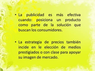• La publicidad es más efectiva
cuando: posiciona un producto
como parte de la solución que
buscan los consumidores.
• La estrategia de precios también
incide en le elección de medios
prestigiados o con clase para apoyar
su imagen de mercado.
 