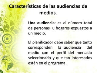 Características de las audiencias de
medios.
Una audiencia: es el número total
de personas u hogares expuestos a
un medio.
El planificador debe saber que tanto
corresponden la audiencia del
medio con el perfil del mercado
seleccionado y que tan interesados
estén en el programa.
 