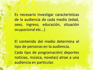 Es necesario investigar características
de la audiencia de cada medio (edad,
sexo, ingreso, educación, situación
ocupacional etc...)
El contenido del medio determina el
tipo de personas en la audiencia.
Cada tipo de programación( deportes
noticias, música, novelas) atrae a una
audiencia en particular.
 