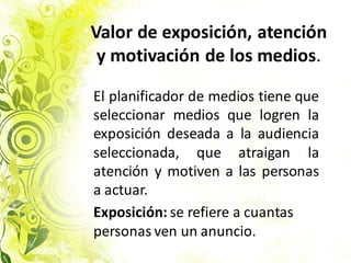 Valor de exposición, atención
y motivación de los medios.
El planificador de medios tiene que
seleccionar medios que logren la
exposición deseada a la audiencia
seleccionada, que atraigan la
atención y motiven a las personas
a actuar.
Exposición: se refiere a cuantas
personas ven un anuncio.
 