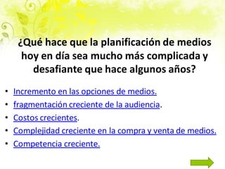 • Incremento en las opciones de medios.
• fragmentación creciente de la audiencia.
• Costos crecientes.
• Complejidad creciente en la compra y venta de medios.
• Competencia creciente.
¿Qué hace que la planificación de medios
hoy en día sea mucho más complicada y
desafiante que hace algunos años?
 