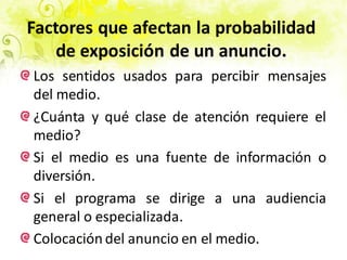 Factores que afectan la probabilidad
de exposición de un anuncio.
Los sentidos usados para percibir mensajes
del medio.
¿Cuánta y qué clase de atención requiere el
medio?
Si el medio es una fuente de información o
diversión.
Si el programa se dirige a una audiencia
general o especializada.
Colocación del anuncio en el medio.
 
