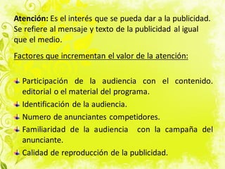 Atención: Es el interés que se pueda dar a la publicidad.
Se refiere al mensaje y texto de la publicidad al igual
que el medio.
Factores que incrementan el valor de la atención:
Participación de la audiencia con el contenido.
editorial o el material del programa.
Identificación de la audiencia.
Numero de anunciantes competidores.
Familiaridad de la audiencia con la campaña del
anunciante.
Calidad de reproducción de la publicidad.
 