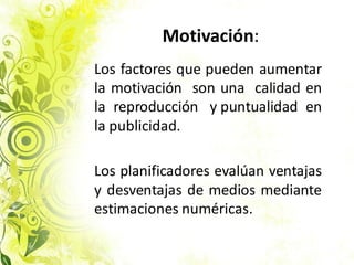 Motivación:
Los factores que pueden aumentar
la motivación son una calidad en
la reproducción y puntualidad en
la publicidad.
Los planificadores evalúan ventajas
y desventajas de medios mediante
estimaciones numéricas.
 