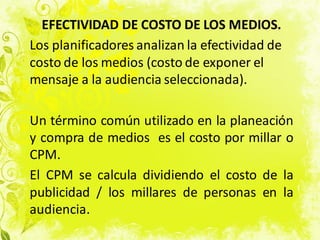 EFECTIVIDAD DE COSTO DE LOS MEDIOS.
Los planificadores analizan la efectividad de
costo de los medios (costo de exponer el
mensaje a la audiencia seleccionada).
Un término común utilizado en la planeación
y compra de medios es el costo por millar o
CPM.
El CPM se calcula dividiendo el costo de la
publicidad / los millares de personas en la
audiencia.
 
