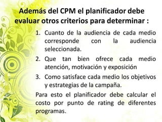 Además del CPM el planificador debe
evaluar otros criterios para determinar :
1. Cuanto de la audiencia de cada medio
corresponde con la audiencia
seleccionada.
2. Que tan bien ofrece cada medio
atención, motivación y exposición
3. Como satisface cada medio los objetivos
y estrategias de la campaña.
Para esto el planificador debe calcular el
costo por punto de rating de diferentes
programas.
 