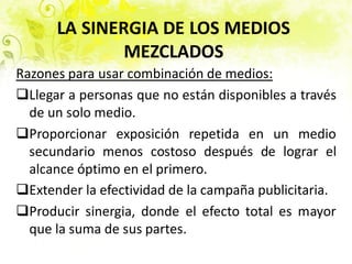 LA SINERGIA DE LOS MEDIOS
MEZCLADOS
Razones para usar combinación de medios:
Llegar a personas que no están disponibles a través
de un solo medio.
Proporcionar exposición repetida en un medio
secundario menos costoso después de lograr el
alcance óptimo en el primero.
Extender la efectividad de la campaña publicitaria.
Producir sinergia, donde el efecto total es mayor
que la suma de sus partes.
 